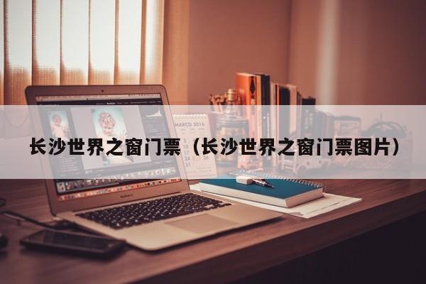 长沙世界之窗门票（长沙世界之窗门票图片）