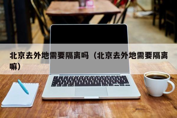 北京去外地需要隔离吗（北京去外地需要隔离嘛）