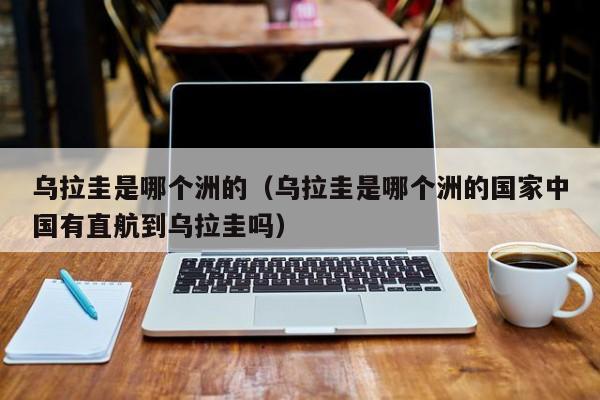 乌拉圭是哪个洲的（乌拉圭是哪个洲的国家中国有直航到乌拉圭吗）