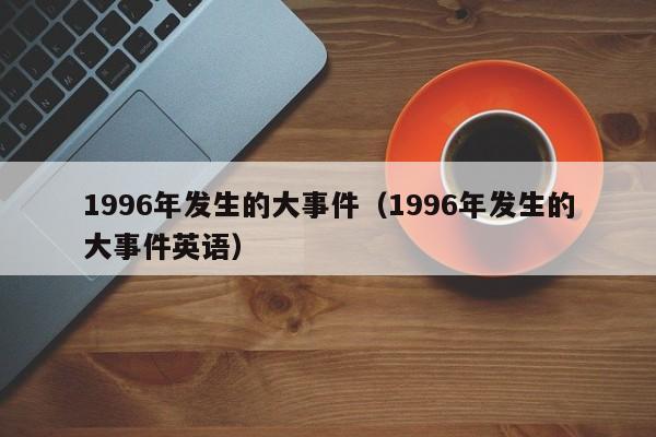 1996年发生的大事件（1996年发生的大事件英语）