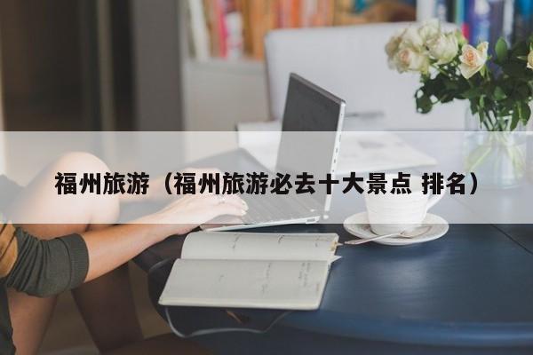 福州旅游（福州旅游必去十大景点 排名）