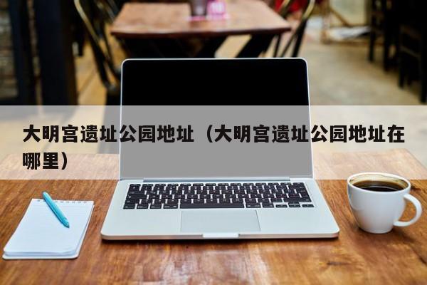 大明宫遗址公园地址（大明宫遗址公园地址在哪里）