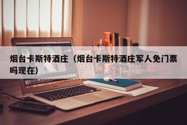 烟台卡斯特酒庄（烟台卡斯特酒庄军人免门票吗现在）