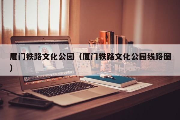 厦门铁路文化公园（厦门铁路文化公园线路图）