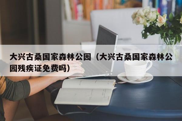 大兴古桑国家森林公园（大兴古桑国家森林公园残疾证免费吗）