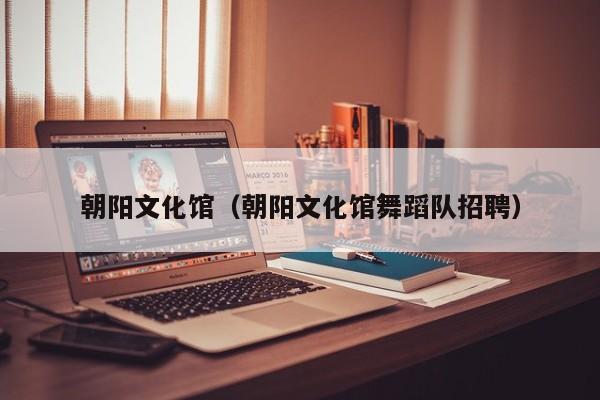 朝阳文化馆（朝阳文化馆舞蹈队招聘）