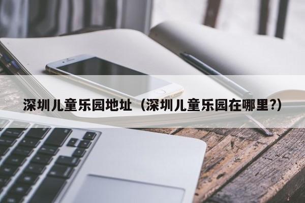 深圳儿童乐园地址（深圳儿童乐园在哪里?）