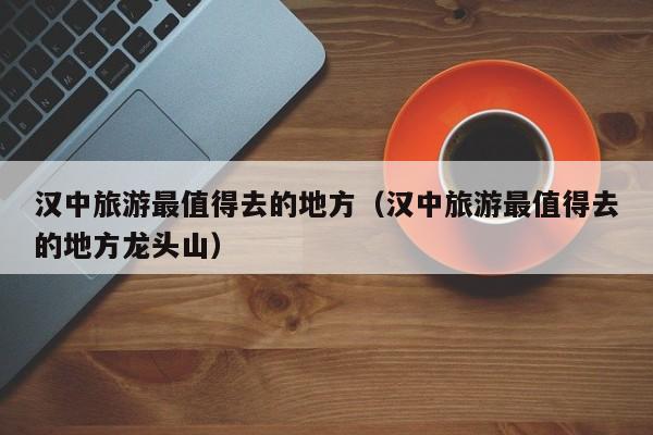 汉中旅游最值得去的地方（汉中旅游最值得去的地方龙头山）