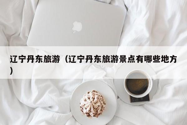 辽宁丹东旅游（辽宁丹东旅游景点有哪些地方）