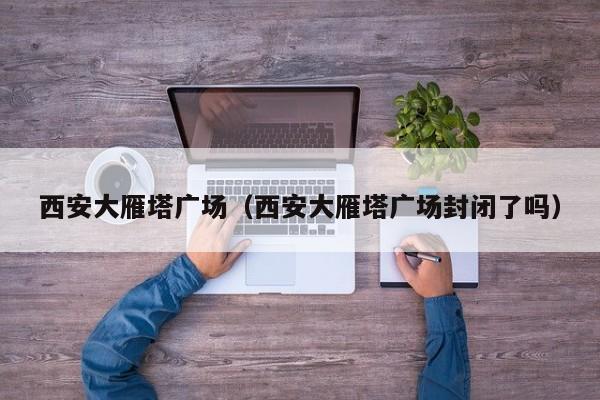 西安大雁塔广场（西安大雁塔广场封闭了吗）
